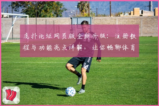 虎扑论坛网页版全新升级：注册教程与功能亮点详解，让你畅聊体育与兴趣