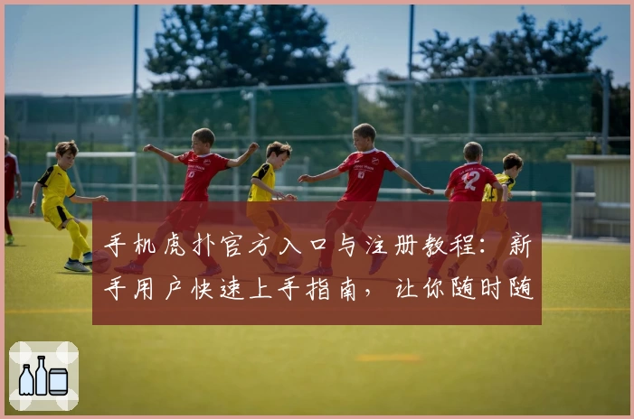 手机虎扑官方入口与注册教程：新手用户快速上手指南，让你随时随地畅享精彩体育社区