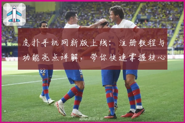 虎扑手机网新版上线：注册教程与功能亮点详解，带你快速掌握核心玩法