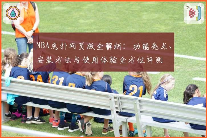 NBA虎扑网页版全解析：功能亮点、安装方法与使用体验全方位评测