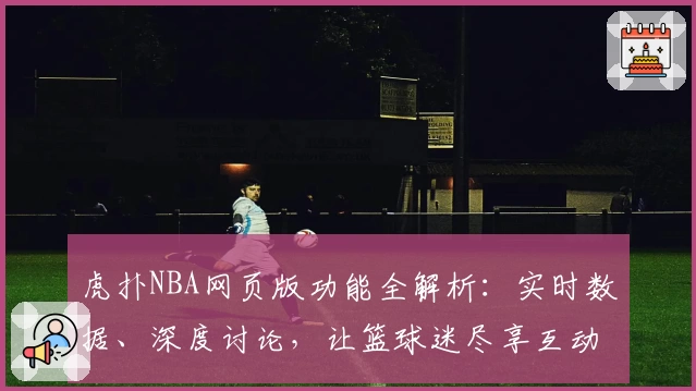 虎扑NBA网页版功能全解析：实时数据、深度讨论，让篮球迷尽享互动乐趣