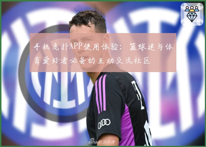 手机虎扑APP使用体验：篮球迷与体育爱好者必备的互动交流社区