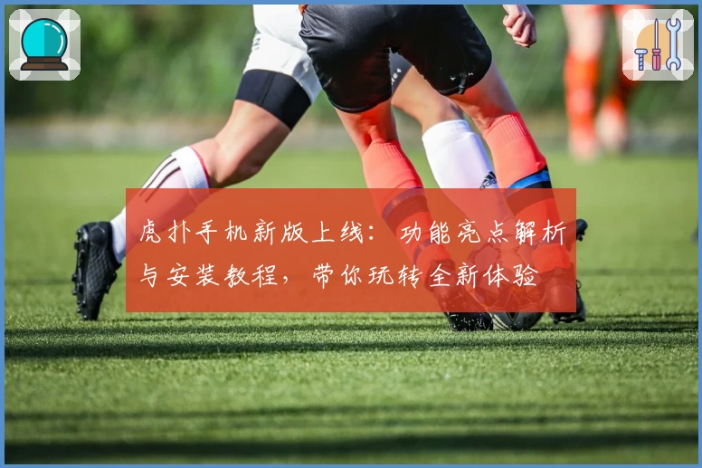 虎扑手机新版上线:功能亮点解析与安装教程,带你玩转全新体验