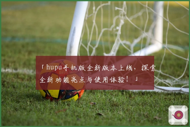 「hupu手机版全新版本上线，探索全新功能亮点与使用体验！」