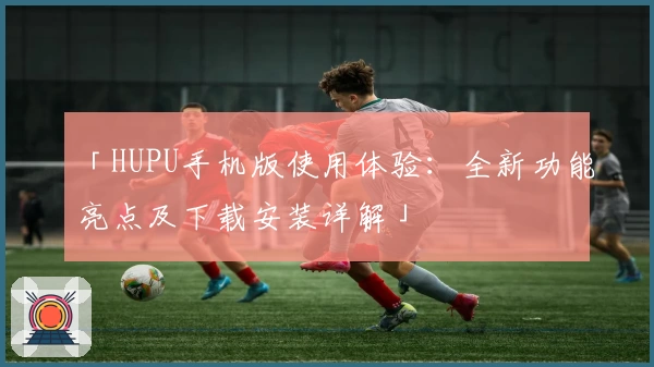 「HUPU手机版使用体验：全新功能亮点及下载安装详解」
