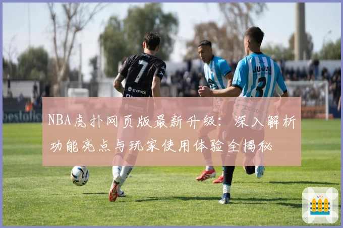NBA虎扑网页版最新升级：深入解析功能亮点与玩家使用体验全揭秘