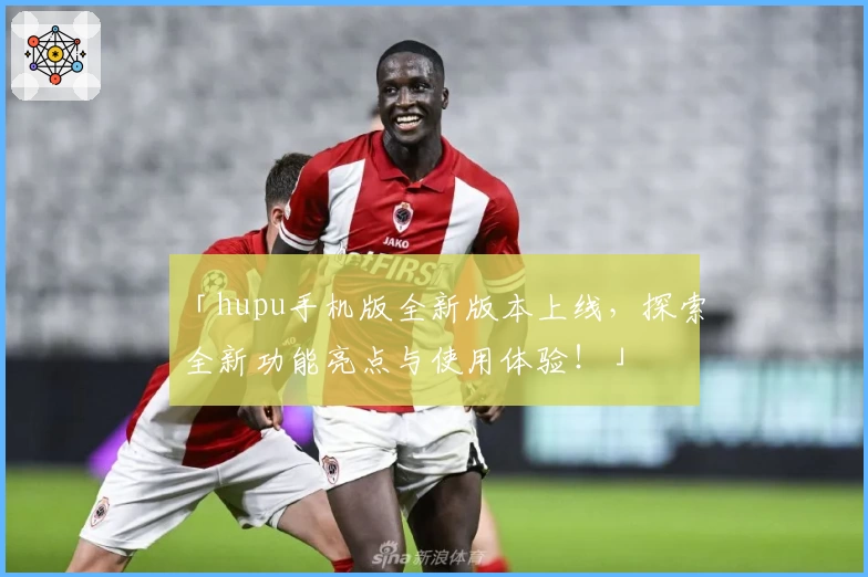 「hupu手机版全新版本上线，探索全新功能亮点与使用体验！」