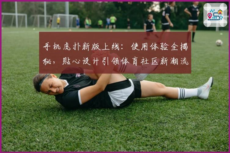 手机虎扑新版上线：使用体验全揭秘，贴心设计引领体育社区新潮流