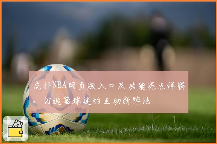 虎扑NBA网页版入口及功能亮点详解，打造篮球迷的互动新阵地