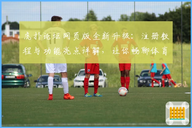 虎扑论坛网页版全新升级：注册教程与功能亮点详解，让你畅聊体育与兴趣