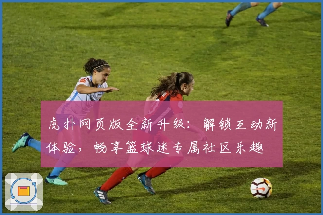 虎扑网页版全新升级：解锁互动新体验，畅享篮球迷专属社区乐趣