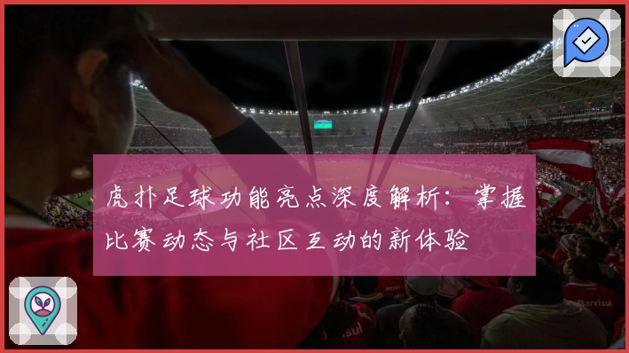 虎扑足球功能亮点深度解析：掌握比赛动态与社区互动的新体验