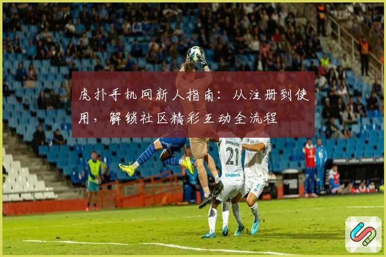 虎扑手机网新人指南：从注册到使用，解锁社区精彩互动全流程