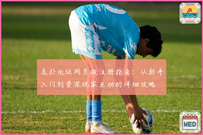 虎扑论坛网页版注册指南：从新手入门到资深玩家互动的详细攻略