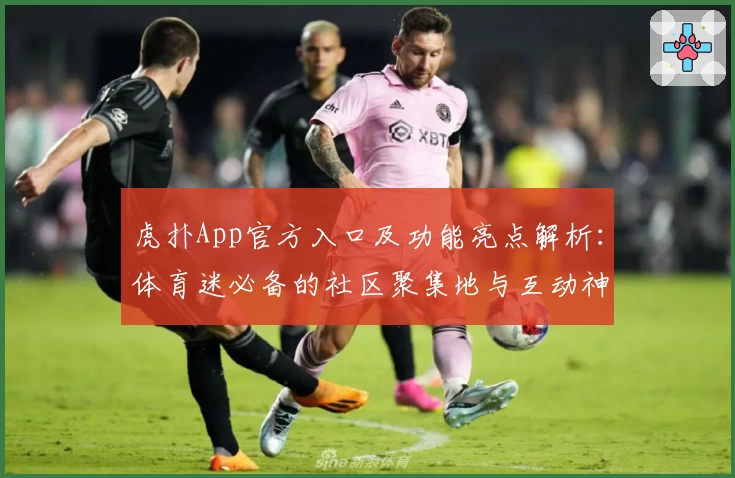 虎扑App官方入口及功能亮点解析：体育迷必备的社区聚集地与互动神器