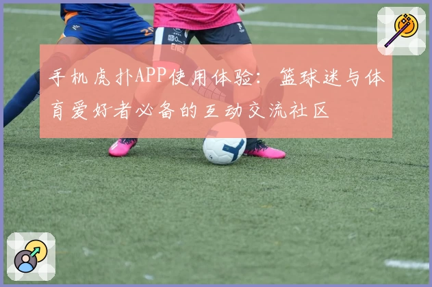 手机虎扑APP使用体验：篮球迷与体育爱好者必备的互动交流社区