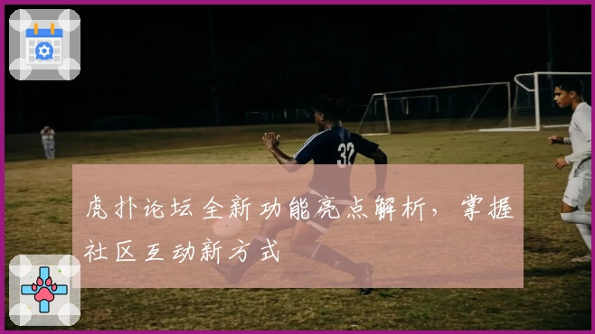 虎扑论坛全新功能亮点解析，掌握社区互动新方式