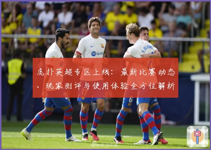 虎扑英超专区上线：最新比赛动态、玩家测评与使用体验全方位解析