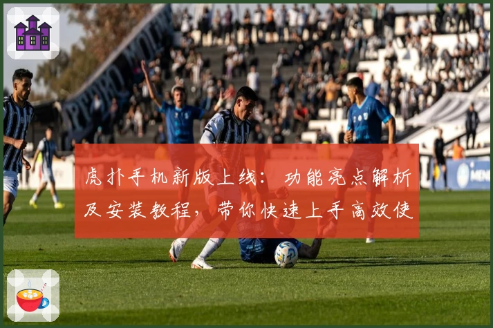 虎扑手机新版上线：功能亮点解析及安装教程，带你快速上手高效使用