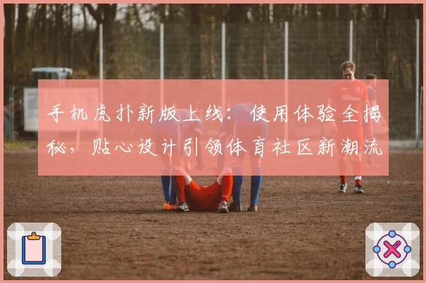 手机虎扑新版上线：使用体验全揭秘，贴心设计引领体育社区新潮流