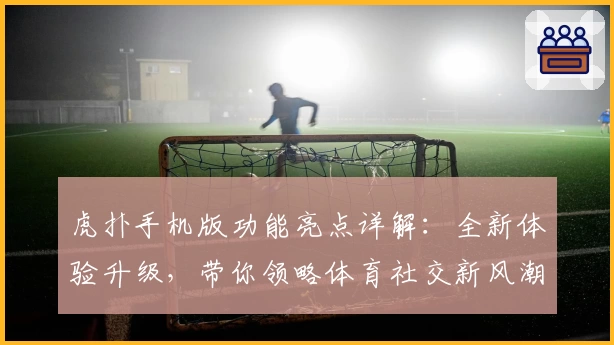 虎扑手机版功能亮点详解：全新体验升级，带你领略体育社交新风潮
