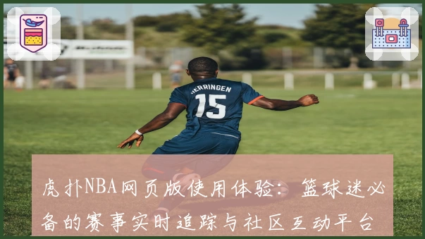 虎扑NBA网页版使用体验：篮球迷必备的赛事实时追踪与社区互动平台
