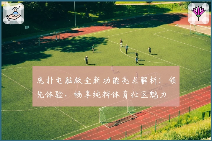 虎扑电脑版全新功能亮点解析：领先体验，畅享纯粹体育社区魅力